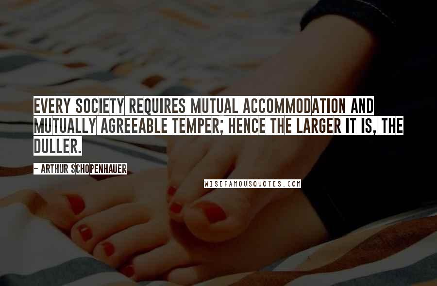 Arthur Schopenhauer Quotes: Every society requires mutual accommodation and mutually agreeable temper; hence the larger it is, the duller.