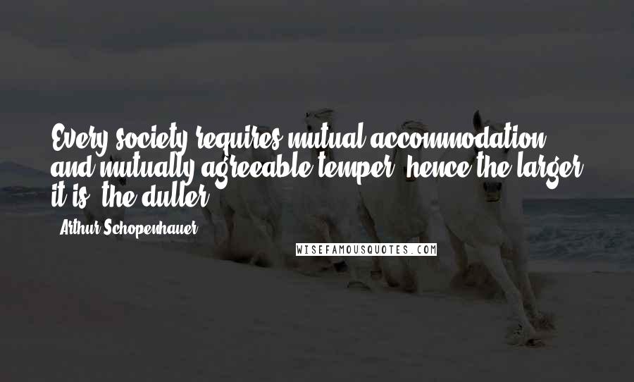 Arthur Schopenhauer Quotes: Every society requires mutual accommodation and mutually agreeable temper; hence the larger it is, the duller.