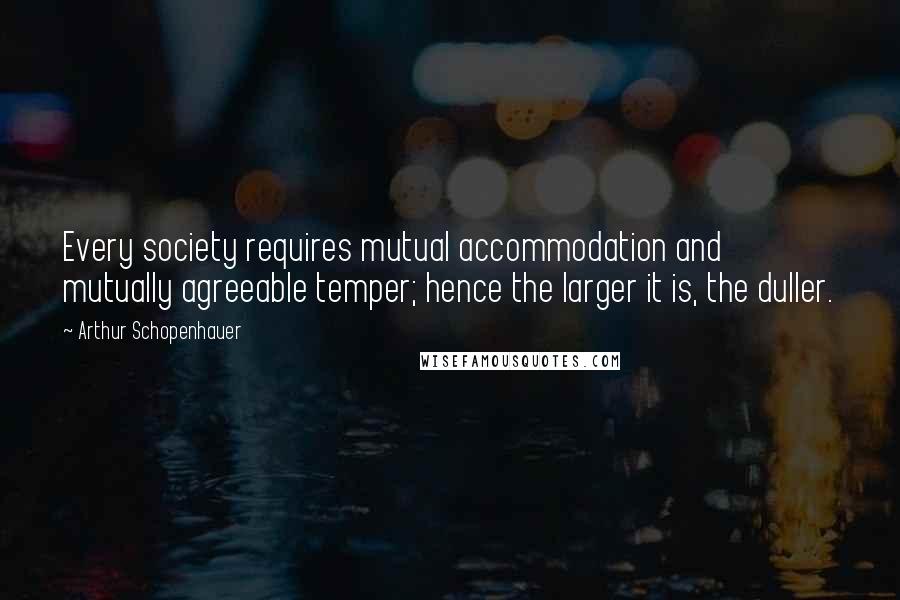 Arthur Schopenhauer Quotes: Every society requires mutual accommodation and mutually agreeable temper; hence the larger it is, the duller.