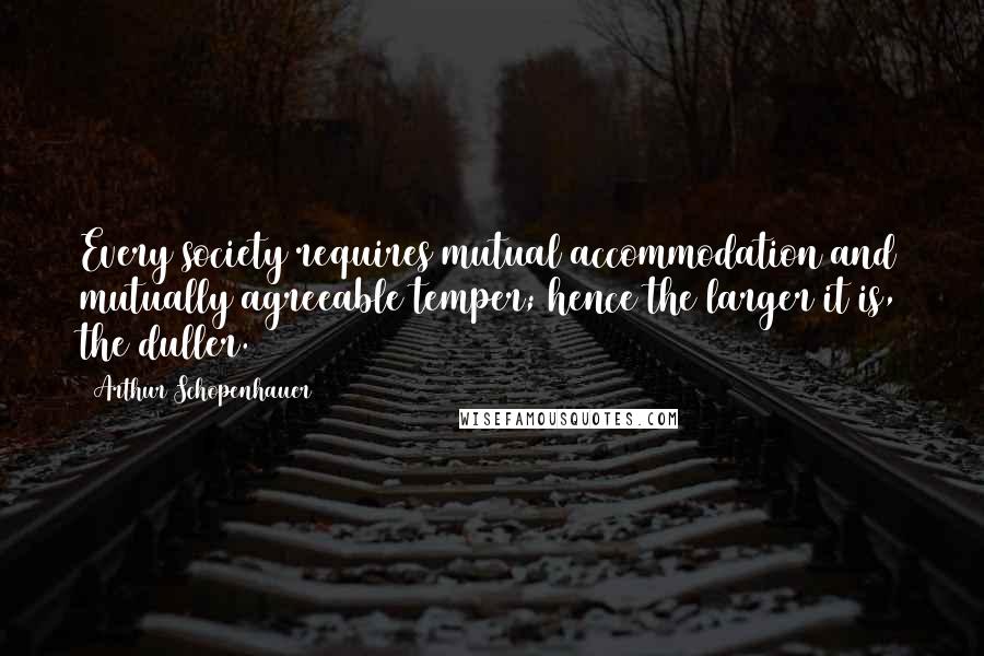 Arthur Schopenhauer Quotes: Every society requires mutual accommodation and mutually agreeable temper; hence the larger it is, the duller.