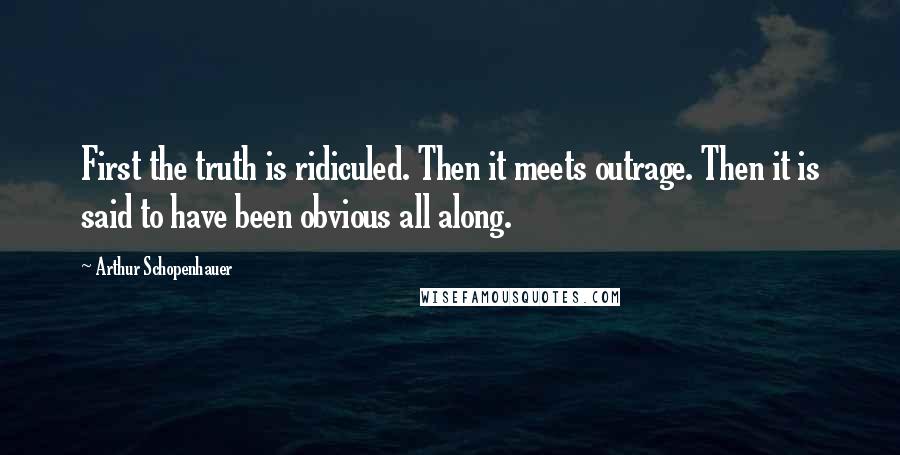 Arthur Schopenhauer Quotes: First the truth is ridiculed. Then it meets outrage. Then it is said to have been obvious all along.