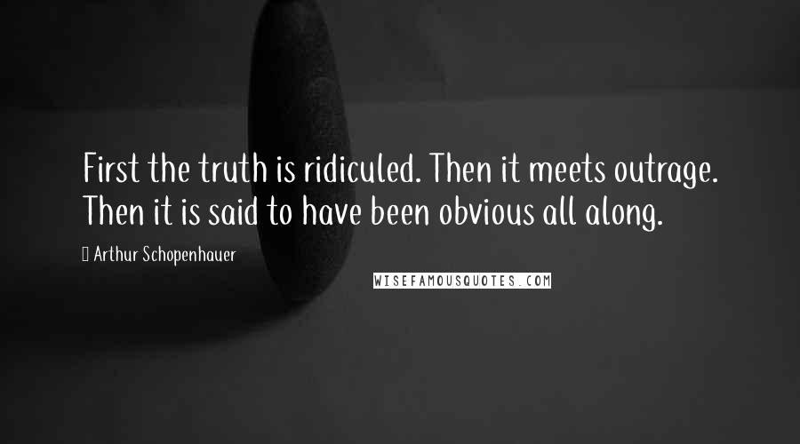 Arthur Schopenhauer Quotes: First the truth is ridiculed. Then it meets outrage. Then it is said to have been obvious all along.