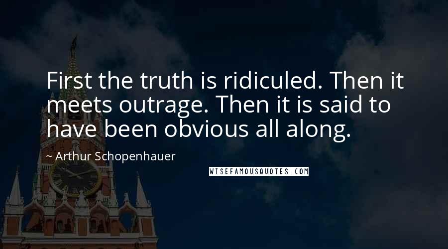 Arthur Schopenhauer Quotes: First the truth is ridiculed. Then it meets outrage. Then it is said to have been obvious all along.