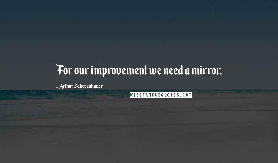 Arthur Schopenhauer Quotes: For our improvement we need a mirror.