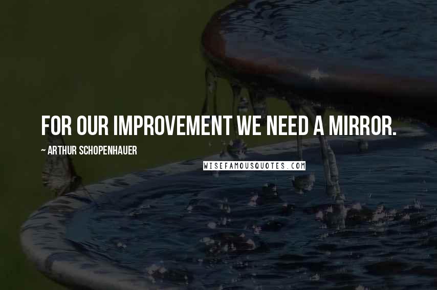 Arthur Schopenhauer Quotes: For our improvement we need a mirror.