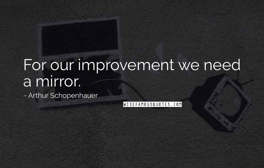 Arthur Schopenhauer Quotes: For our improvement we need a mirror.