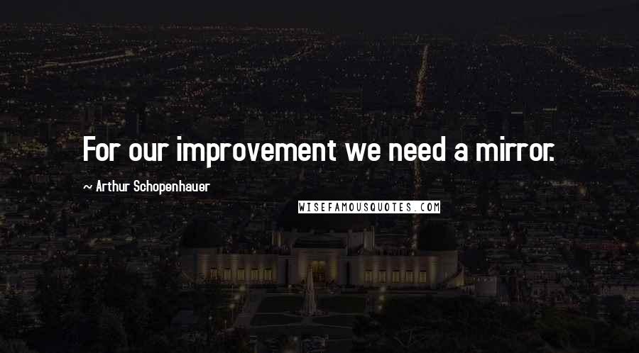 Arthur Schopenhauer Quotes: For our improvement we need a mirror.