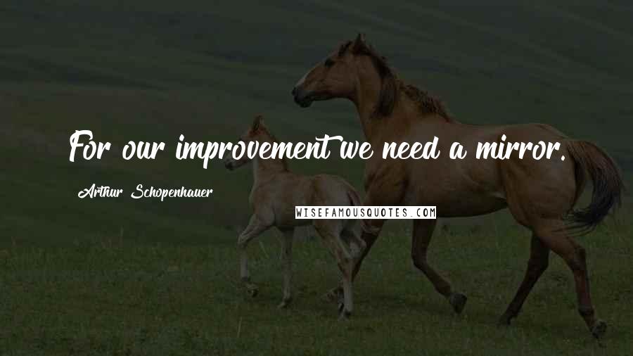 Arthur Schopenhauer Quotes: For our improvement we need a mirror.