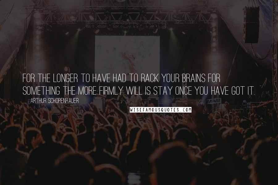 Arthur Schopenhauer Quotes: For the longer to have had to rack your brains for something the more firmly will is stay once you have got it.