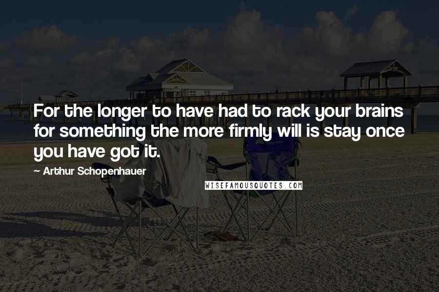 Arthur Schopenhauer Quotes: For the longer to have had to rack your brains for something the more firmly will is stay once you have got it.