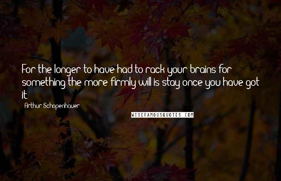 Arthur Schopenhauer Quotes: For the longer to have had to rack your brains for something the more firmly will is stay once you have got it.