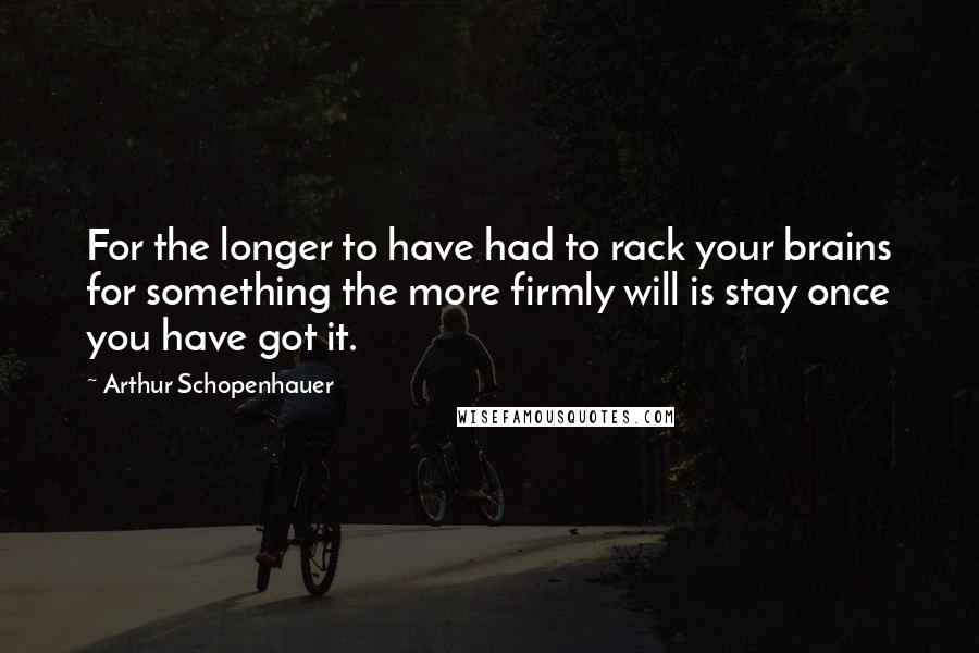 Arthur Schopenhauer Quotes: For the longer to have had to rack your brains for something the more firmly will is stay once you have got it.