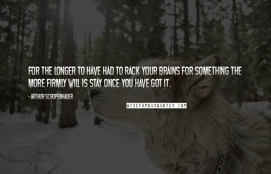 Arthur Schopenhauer Quotes: For the longer to have had to rack your brains for something the more firmly will is stay once you have got it.