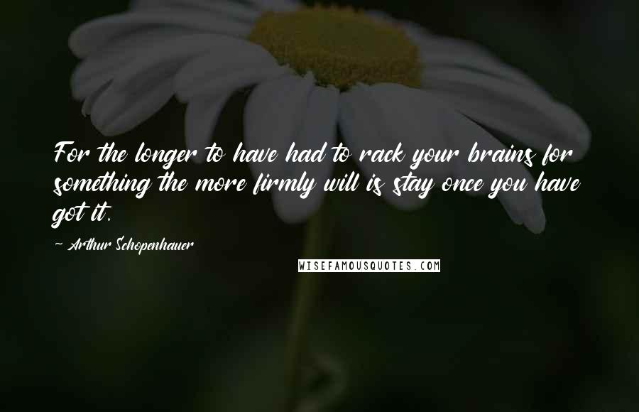 Arthur Schopenhauer Quotes: For the longer to have had to rack your brains for something the more firmly will is stay once you have got it.