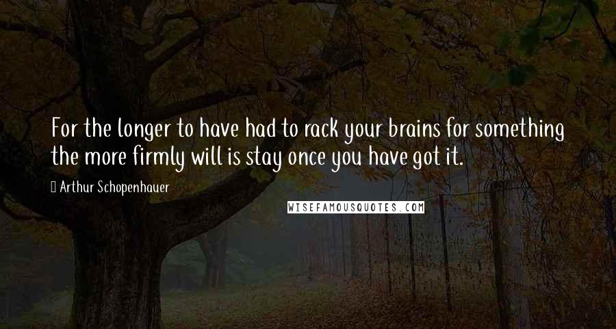 Arthur Schopenhauer Quotes: For the longer to have had to rack your brains for something the more firmly will is stay once you have got it.