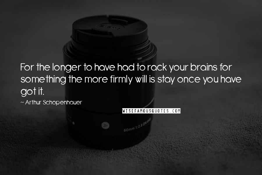 Arthur Schopenhauer Quotes: For the longer to have had to rack your brains for something the more firmly will is stay once you have got it.