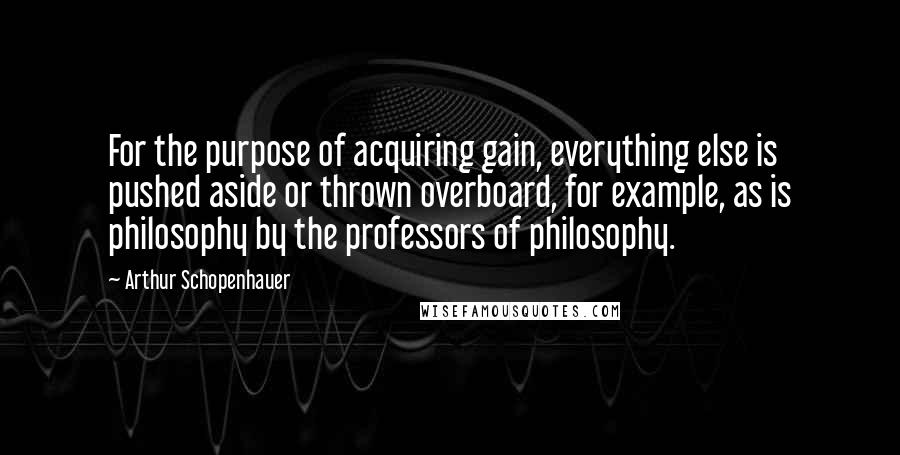 Arthur Schopenhauer Quotes: For the purpose of acquiring gain, everything else is pushed aside or thrown overboard, for example, as is philosophy by the professors of philosophy.