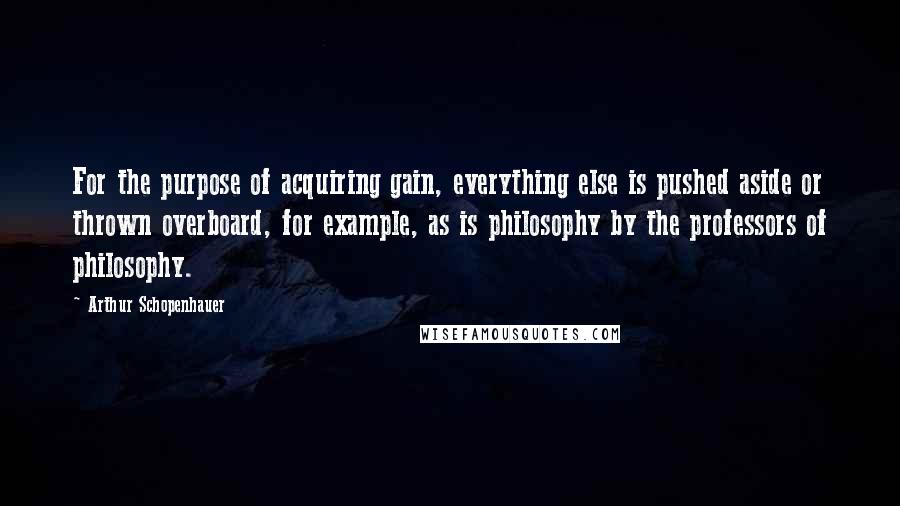 Arthur Schopenhauer Quotes: For the purpose of acquiring gain, everything else is pushed aside or thrown overboard, for example, as is philosophy by the professors of philosophy.