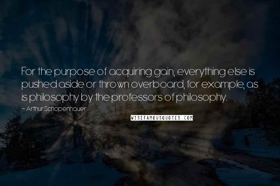 Arthur Schopenhauer Quotes: For the purpose of acquiring gain, everything else is pushed aside or thrown overboard, for example, as is philosophy by the professors of philosophy.