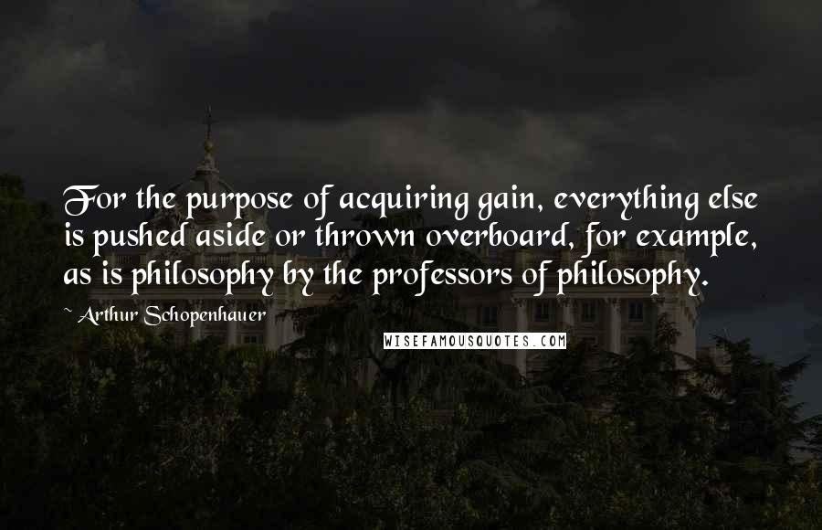 Arthur Schopenhauer Quotes: For the purpose of acquiring gain, everything else is pushed aside or thrown overboard, for example, as is philosophy by the professors of philosophy.
