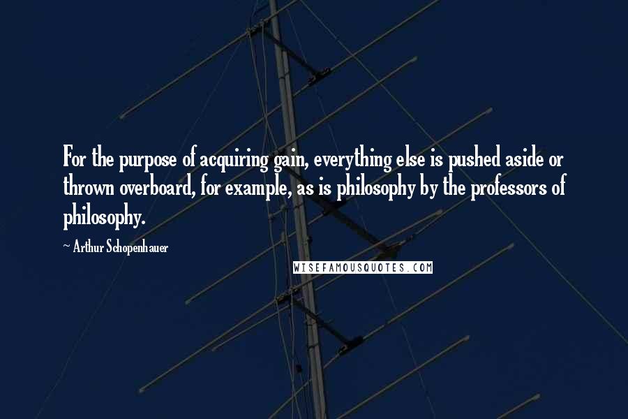 Arthur Schopenhauer Quotes: For the purpose of acquiring gain, everything else is pushed aside or thrown overboard, for example, as is philosophy by the professors of philosophy.