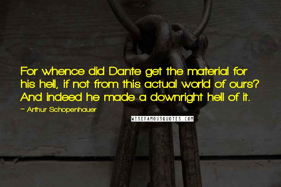 Arthur Schopenhauer Quotes: For whence did Dante get the material for his hell, if not from this actual world of ours? And indeed he made a downright hell of it.