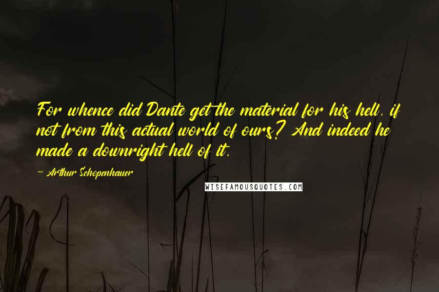 Arthur Schopenhauer Quotes: For whence did Dante get the material for his hell, if not from this actual world of ours? And indeed he made a downright hell of it.