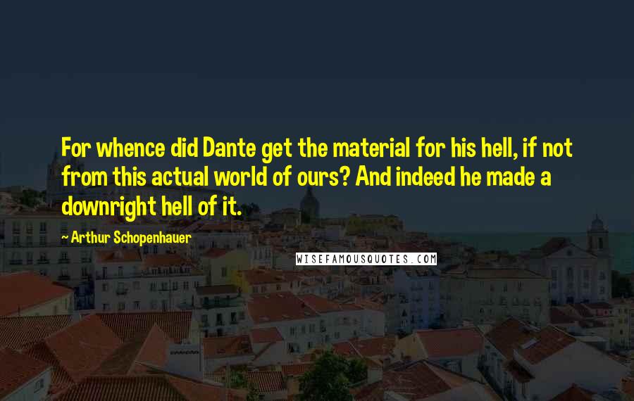 Arthur Schopenhauer Quotes: For whence did Dante get the material for his hell, if not from this actual world of ours? And indeed he made a downright hell of it.