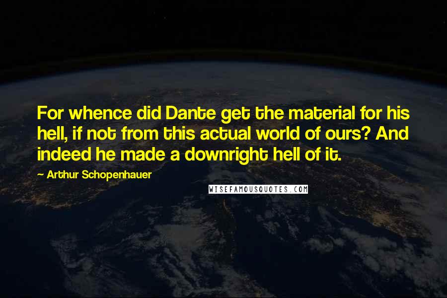 Arthur Schopenhauer Quotes: For whence did Dante get the material for his hell, if not from this actual world of ours? And indeed he made a downright hell of it.