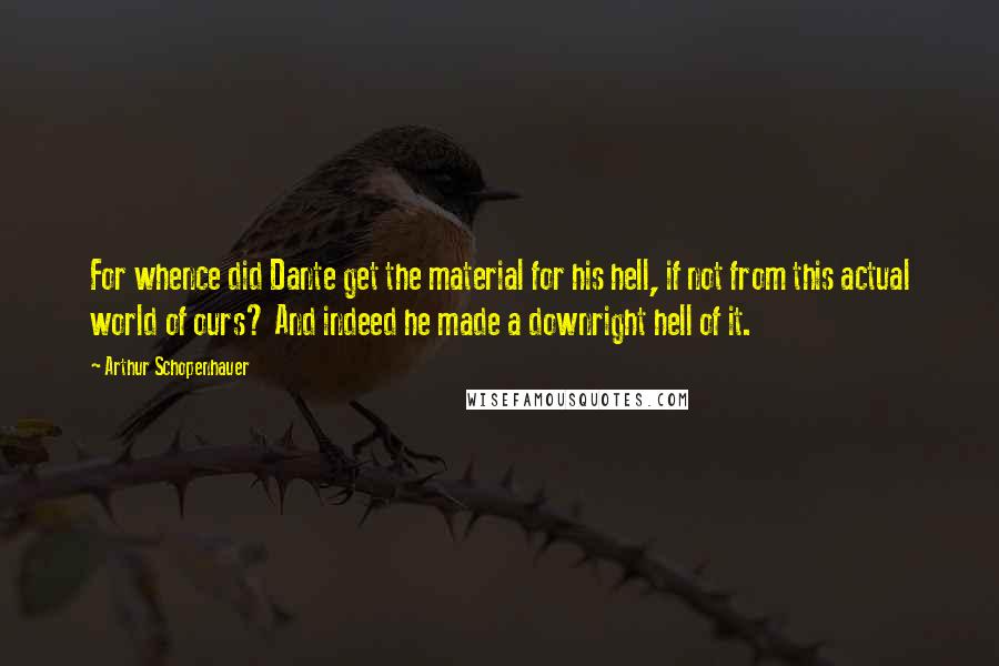 Arthur Schopenhauer Quotes: For whence did Dante get the material for his hell, if not from this actual world of ours? And indeed he made a downright hell of it.