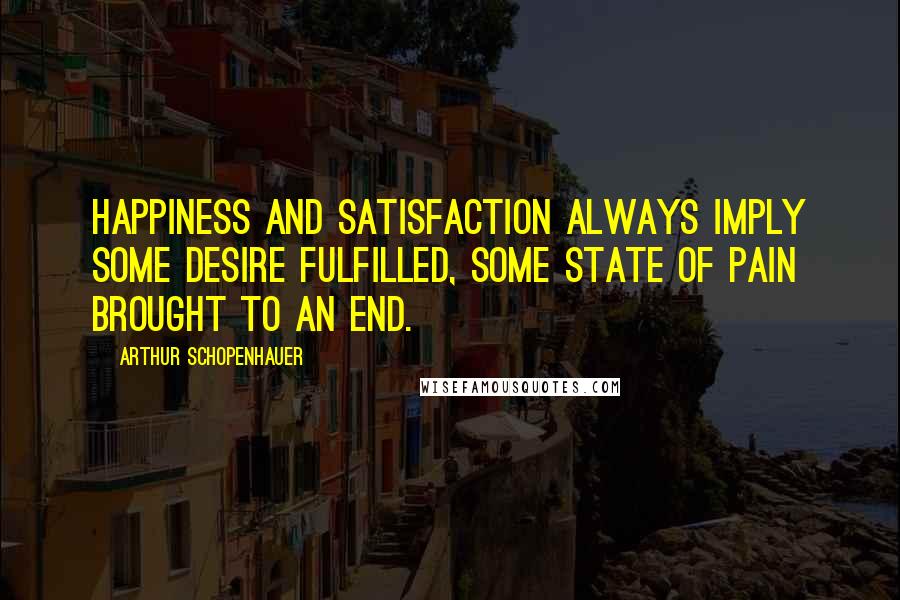 Arthur Schopenhauer Quotes: Happiness and satisfaction always imply some desire fulfilled, some state of pain brought to an end.