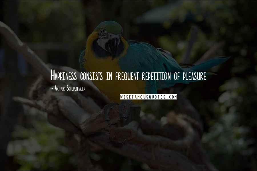 Arthur Schopenhauer Quotes: Happiness consists in frequent repetition of pleasure