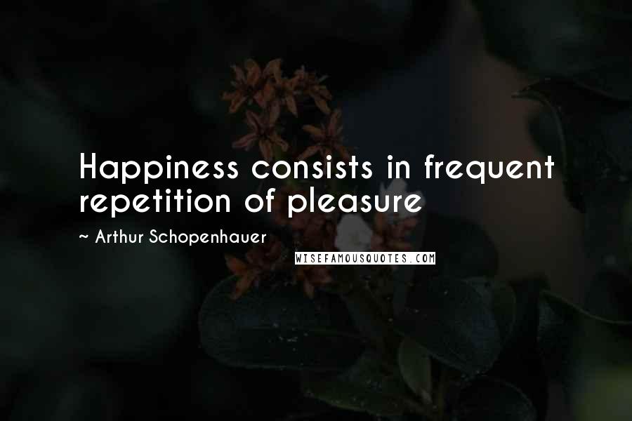 Arthur Schopenhauer Quotes: Happiness consists in frequent repetition of pleasure