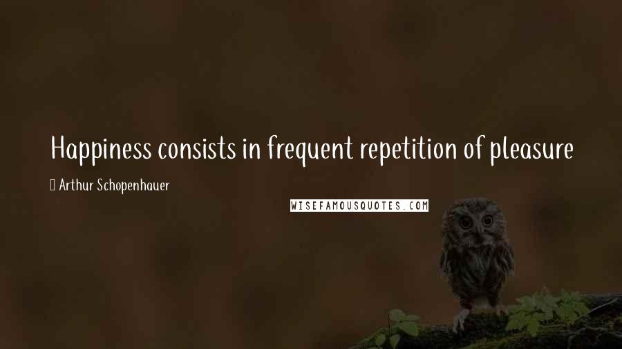 Arthur Schopenhauer Quotes: Happiness consists in frequent repetition of pleasure
