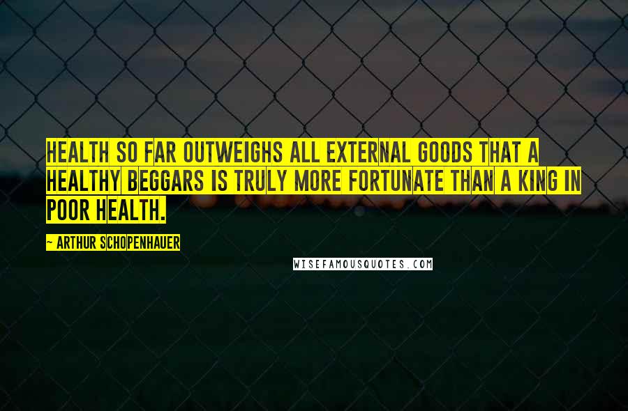 Arthur Schopenhauer Quotes: Health so far outweighs all external goods that a healthy beggars is truly more fortunate than a king in poor health.