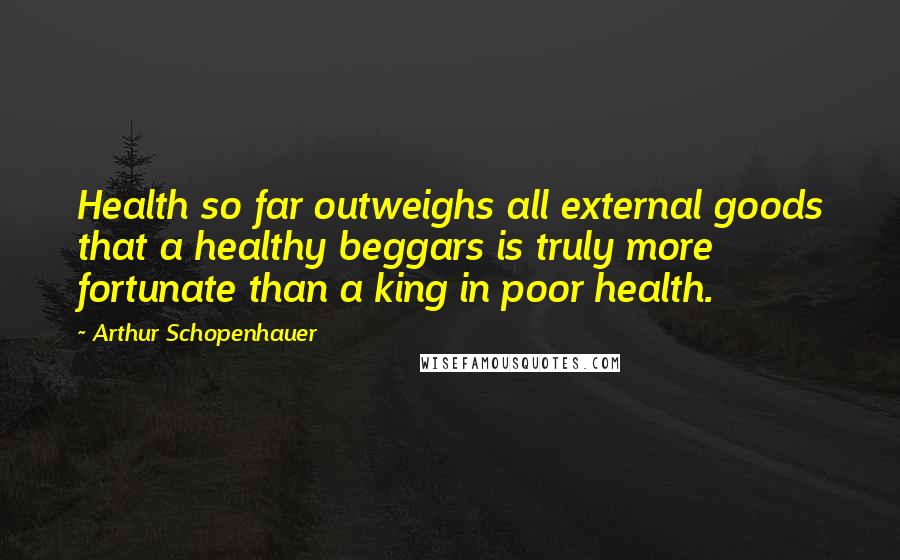 Arthur Schopenhauer Quotes: Health so far outweighs all external goods that a healthy beggars is truly more fortunate than a king in poor health.