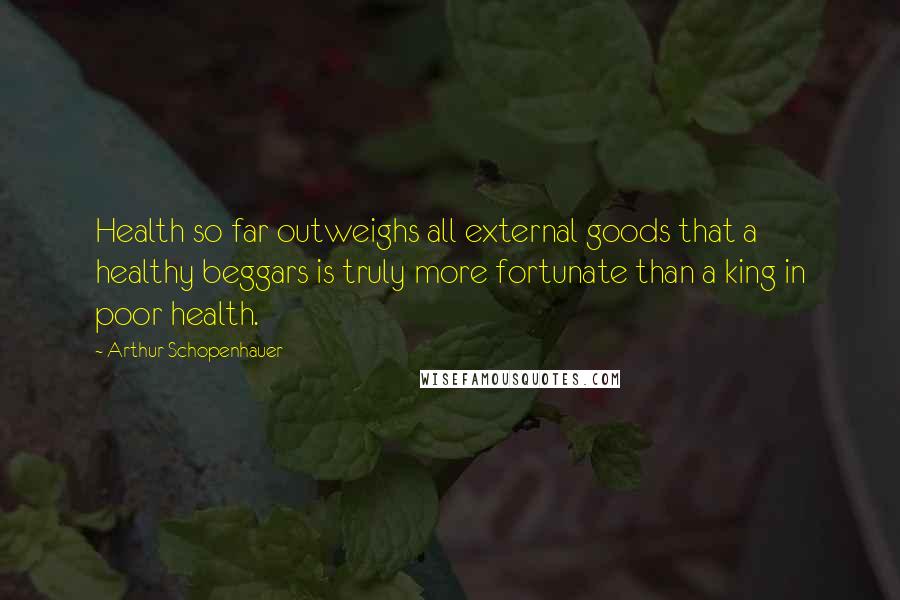 Arthur Schopenhauer Quotes: Health so far outweighs all external goods that a healthy beggars is truly more fortunate than a king in poor health.