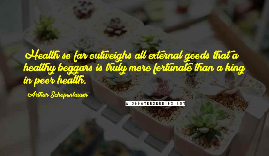 Arthur Schopenhauer Quotes: Health so far outweighs all external goods that a healthy beggars is truly more fortunate than a king in poor health.