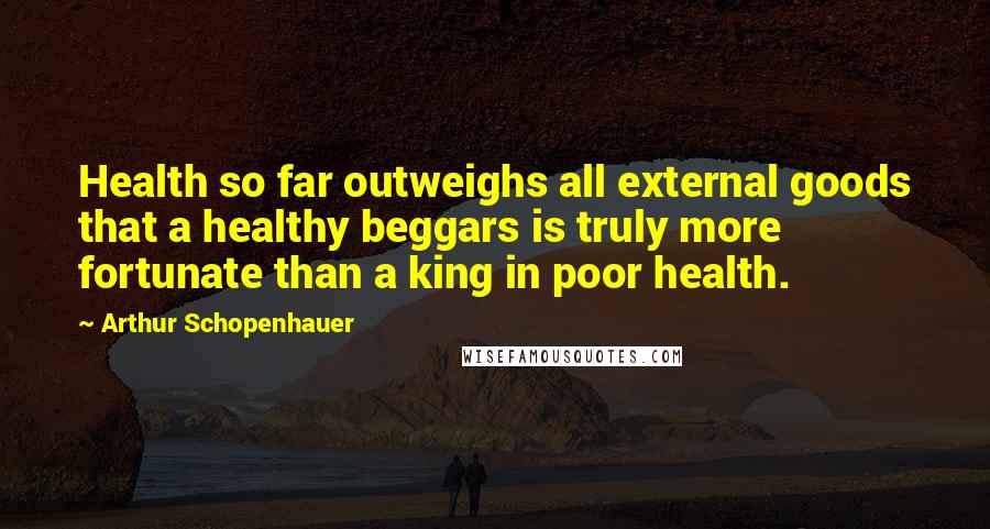 Arthur Schopenhauer Quotes: Health so far outweighs all external goods that a healthy beggars is truly more fortunate than a king in poor health.
