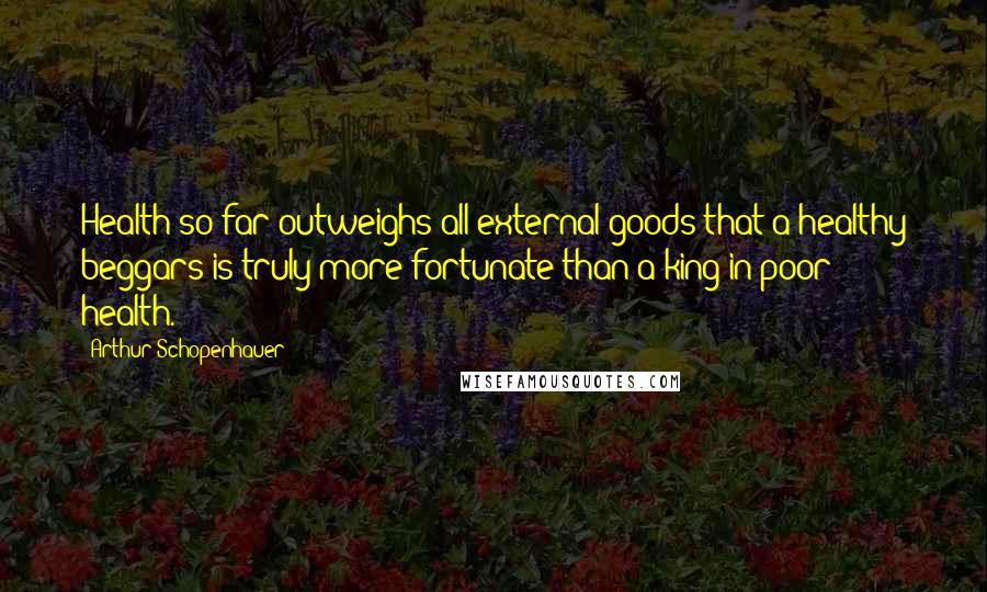 Arthur Schopenhauer Quotes: Health so far outweighs all external goods that a healthy beggars is truly more fortunate than a king in poor health.
