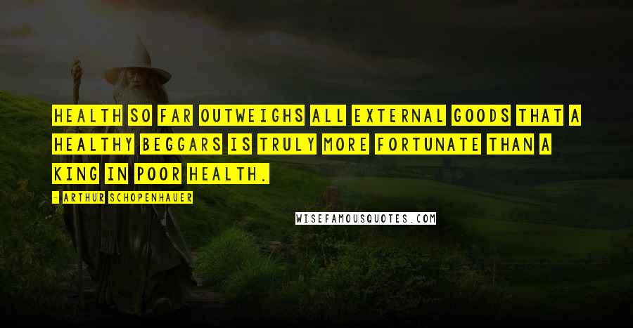 Arthur Schopenhauer Quotes: Health so far outweighs all external goods that a healthy beggars is truly more fortunate than a king in poor health.