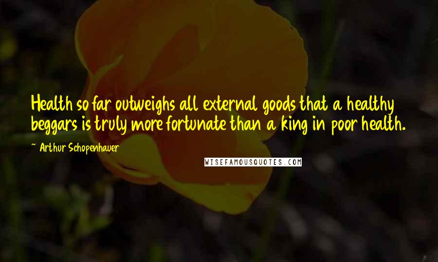 Arthur Schopenhauer Quotes: Health so far outweighs all external goods that a healthy beggars is truly more fortunate than a king in poor health.