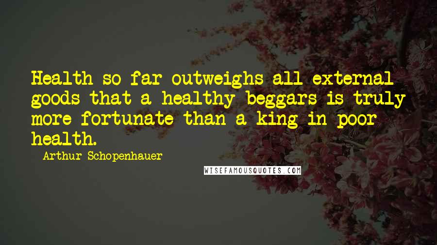 Arthur Schopenhauer Quotes: Health so far outweighs all external goods that a healthy beggars is truly more fortunate than a king in poor health.