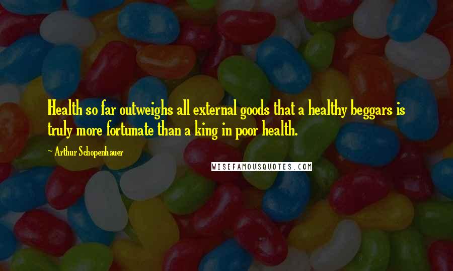 Arthur Schopenhauer Quotes: Health so far outweighs all external goods that a healthy beggars is truly more fortunate than a king in poor health.