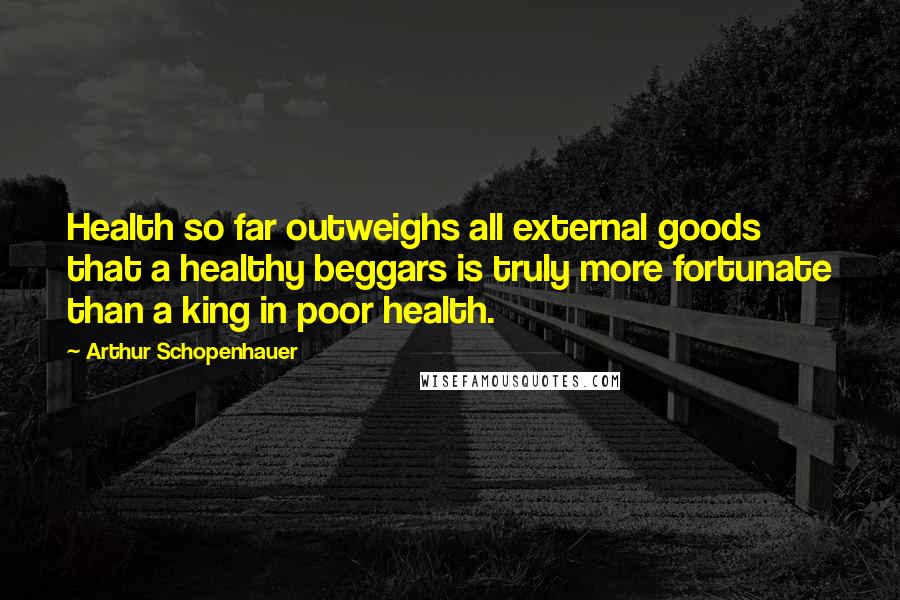 Arthur Schopenhauer Quotes: Health so far outweighs all external goods that a healthy beggars is truly more fortunate than a king in poor health.
