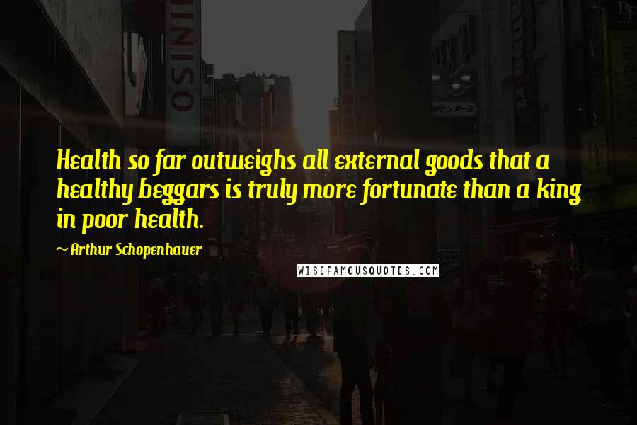 Arthur Schopenhauer Quotes: Health so far outweighs all external goods that a healthy beggars is truly more fortunate than a king in poor health.