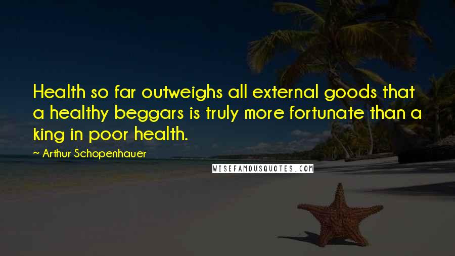Arthur Schopenhauer Quotes: Health so far outweighs all external goods that a healthy beggars is truly more fortunate than a king in poor health.