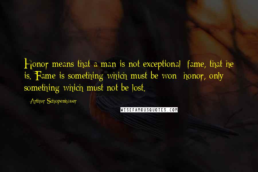 Arthur Schopenhauer Quotes: Honor means that a man is not exceptional; fame, that he is. Fame is something which must be won; honor, only something which must not be lost.