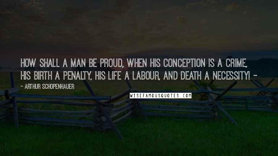 Arthur Schopenhauer Quotes: How shall a man be proud, when his conception is a crime, his birth a penalty, his life a labour, and death a necessity! -