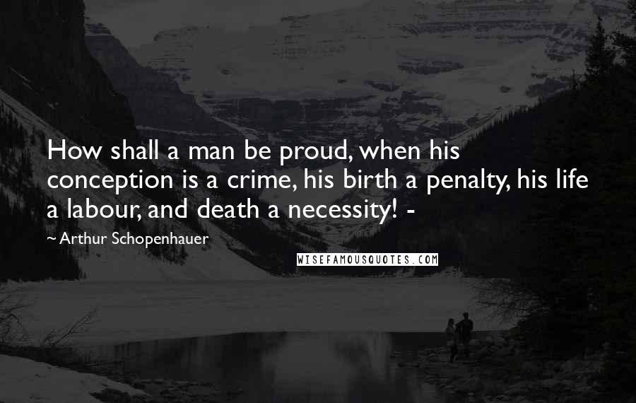 Arthur Schopenhauer Quotes: How shall a man be proud, when his conception is a crime, his birth a penalty, his life a labour, and death a necessity! -